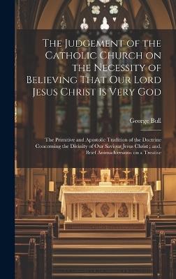 The Judgement of the Catholic Church on the Necessity of Believing That our Lord Jesus Christ is Very God; The Primitive and Apostolic Tradition of the Doctrine Concerning the Divinity of our Saviour Jesus Christ; and, Brief Animadversions on a Treatise - George Bull - cover
