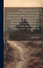 Poems On Several Occasions. Written by the Reverend John Donne, D.D., Late Dean of St. Paul's. With Elegies On the Author's Death. to This Edition Is Added, Some Account of the Life of the Author