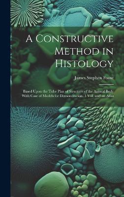 A Constructive Method in Histology: Based Upon the Tube Plan of Structure of the Animal Body With Case of Models for Demonstration. 1 Vol. and an Atlas - James Stephen Foote - cover