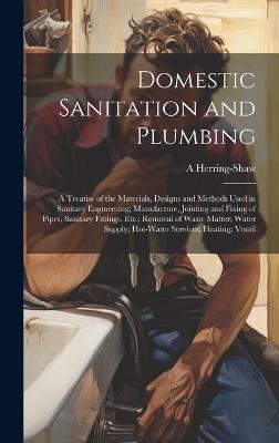Domestic Sanitation and Plumbing: A Treatise of the Materials, Designs and Methods Used in Sanitary Engineering; Manufacture, Jointing and Fixing of Pipes, Sanitary Fittings, Etc.; Removal of Waste Matter; Water Supply; Hot-Water Services; Heating; Ventil - A Herring-Shaw - cover