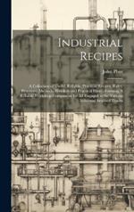 Industrial Recipes: A Collection of Useful, Reliable, Practical Recipes, Rules, Processes, Methods, Wrinkles and Practical Hints: Forming A Reliable Workshop Companion for all Engaged in the Various Industrial Arts and Trades