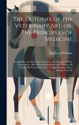 The Outlines of the Veterinary art; or, The Principles of Medicine: As Applied to the Structure, Functions, and Economy, Of the Horse, and to More Scientific and Successful Manner Of Treating his Various Diseases: Comprehending, Also, a Concise View Of - Delabere P Blaine - cover