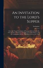 An Invitation to the Lord's Supper: Given in [Verse] Paraphrase of Passages Selected From the Old and New Testament, the Book of Common Prayer, and the Communion Service. With References to the Texts