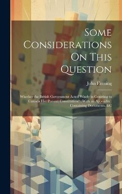 Some Considerations On This Question: Whether the British Government Acted Wisely in Granting to Canada Her Present Constitution?: With an Appendix: Containing Documents, &c - John Fleming - cover