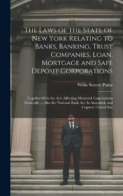 The Laws of the State of New York Relating to Banks, Banking, Trust Companies, Loan, Mortgage and Safe Deposit Corporations: Together With the Acts Affecting Moneyed Corporations Generally ... Also the National Bank Act As Amended, and Cognate United Stat - Willis Seaver Paine - cover