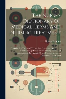 The Nurse's Dictionary Of Medical Terms And Nursing Treatment: Compiled For The Use Of Nurses And Containing Descriptions Of The Principal Medical And Nursing Terms And Abbreviations, Instruments, Drugs, Diseases, Accidents, Treatments, Physiological - Honnor Morten - cover