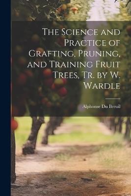 The Science and Practice of Grafting, Pruning, and Training Fruit Trees, Tr. by W. Wardle - Alphonse Du Breuil - cover