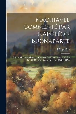 Machiavel Commenté Par Napoléon Buonaparte: Manuscrit Trouvé Dans Le Carrosse De Buonaparte, Après La Bataille De Mont-saint-jean, Le 18 Juin 1815... - I Napoléon - cover