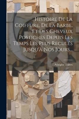 Histoire De La Coiffure, De La Barbe, Et Des Cheveux Postiches Depuis Les Temps Les Plus Reculés Jusqu'à Nos Jours... - Adolphe Thiers - cover
