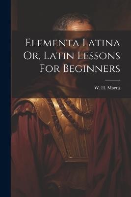 Elementa Latina Or, Latin Lessons For Beginners - W H Morris - cover