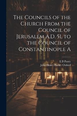 The Councils of the Church From the Council of Jerusalem A.D. 51, to the Council of Constantinople A - E B Pusey - cover
