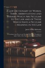 A Law Dictionary of Words, Terms, Abbreviations and Phrases Which Are Peculiar to the Law and of Those Which Have a Peculiar Meaning in the Law: Containing Latin Phrases and Maxims With Their Translations and a Table of the Names of the Reports and Their