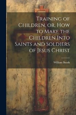 Training of Children, or, How to Make the Children Into Saints and Soldiers of Jesus Christ - William Booth - cover