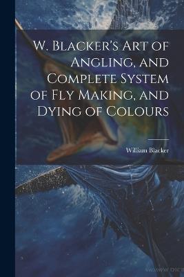W. Blacker's Art of Angling, and Complete System of Fly Making, and Dying of Colours - William Blacker - cover