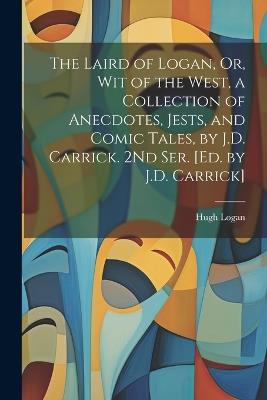 The Laird of Logan, Or, Wit of the West, a Collection of Anecdotes, Jests, and Comic Tales, by J.D. Carrick. 2Nd Ser. [Ed. by J.D. Carrick] - Hugh Logan - cover