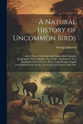 A Natural History of Uncommon Birds: And of Some Other Rare and Undescribed Animals, Quadrupeds, Fishes, Reptiles, Insects, &c., Exhibited in Two Hundred and Ten Copper-Plates, From Designs Copied Immediately From Nature, and Curiously Coloured After Life - George Edwards - cover