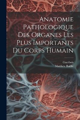 Anatomie Pathologique Des Organes Les Plus Importants Du Corps Humain - Matthew Baillie,Guerbois - cover