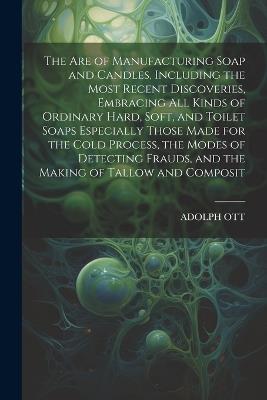 The Are of Manufacturing Soap and Candles, Including the Most Recent Discoveries, Embracing All Kinds of Ordinary Hard, Soft, and Toilet Soaps Especially Those Made for the Cold Process, the Modes of Detecting Frauds, and the Making of Tallow and Composit - Adolph Ott - cover
