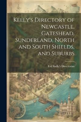 Kelly's Directory of Newcastle, Gateshead, Sunderland, North and South Shields, and Suburbs - Ltd Kelly's Directories - cover