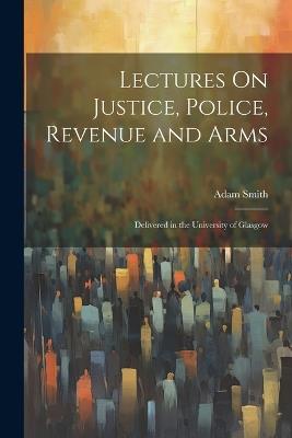 Lectures On Justice, Police, Revenue and Arms: Delivered in the University of Glasgow - Adam Smith - cover