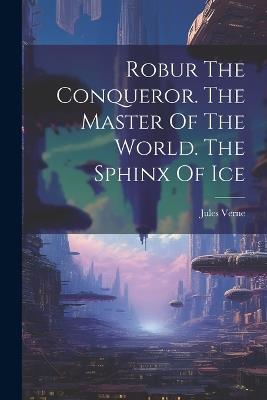 Robur The Conqueror. The Master Of The World. The Sphinx Of Ice - Jules Verne - cover
