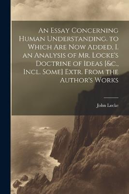 An Essay Concerning Human Understanding. to Which Are Now Added, I. an Analysis of Mr. Locke's Doctrine of Ideas [&c., Incl. Some] Extr. From the Author's Works - John Locke - cover
