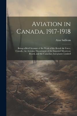 Aviation in Canada, 1917-1918: Being a Brief Account of the Work of the Royal Air Force, Canada, the Aviation Department of the Imperial Munitions Board, and the Canadian Aeroplanes Limited - Alan Sullivan - cover