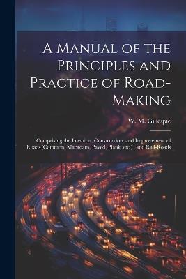 A Manual of the Principles and Practice of Road-making: Comprising the Location, Construction, and Improvement of Roads (common, Macadam, Paved, Plank, etc.); and Rail-roads - W M 1816-1868 Gillespie - cover
