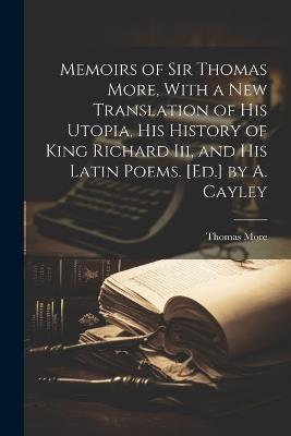 Memoirs of Sir Thomas More, With a New Translation of His Utopia, His History of King Richard Iii, and His Latin Poems. [Ed.] by A. Cayley - Thomas More - cover
