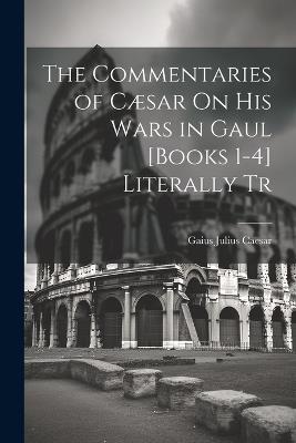 The Commentaries of Cæsar On His Wars in Gaul [Books 1-4] Literally Tr - Gaius Julius Caesar - cover