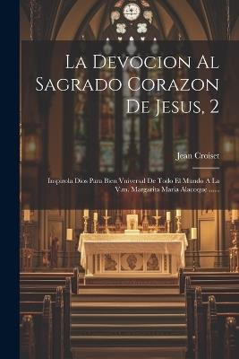 La Devocion Al Sagrado Corazon De Jesus, 2: Inspirola Dios Para Bien Vniversal De Todo El Mundo A La V.m. Margarita Maria Alacoque ...... - Jean Croiset - cover