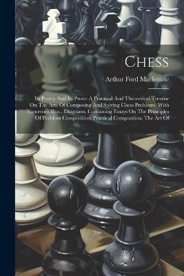 Chess: Its Poetry And Its Prose: A Practical And Theoretical Treatise On The Arts Of Composing And Solving Chess Problems, With Numerous Illus., Diagrams, Containing Essays On The Principles Of Porblem Composition, Practical Composition, The Art Of - Arthur Ford MacKenzie - cover