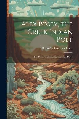 Alex Posey, the Creek Indian Poet: The Poems of Alexander Lawrence Posey - Alexander Lawrence Posey - cover