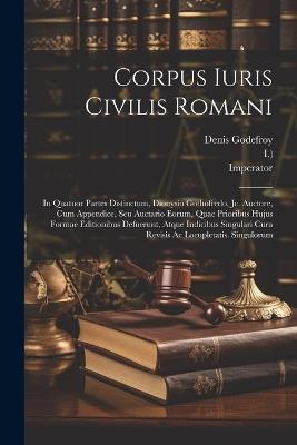 Corpus Iuris Civilis Romani: In Quatuor Partes Distinctum, Dionysio Gothofredo, Jc. Auctore, Cum Appendice, Seu Auctario Eorum, Quae Prioribus Hujus Formae Editionibus Defuerunt, Atque Indicibus Singulari Cura Revisis Ac Locupletatis. Singulorum - Denis Charles Godefroy-Menilglaise,Imperator - cover