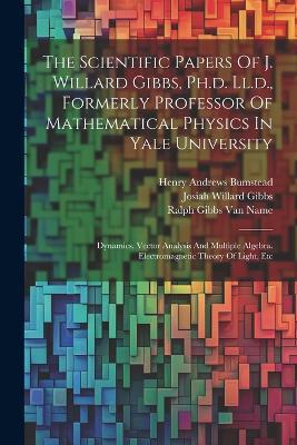 The Scientific Papers Of J. Willard Gibbs, Ph.d. Ll.d., Formerly Professor Of Mathematical Physics In Yale University: Dynamics. Vector Analysis And Multiple Algebra. Electromagnetic Theory Of Light, Etc - Josiah Willard Gibbs - cover