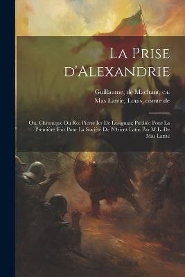 La prise d'Alexandrie; ou, Chronique du roi Pierre Ier de Lusignan; publiée pour la première fois pour la Société de l'Orient latin par M.L. de Mas Latrie - De Machaut Guillaume,Louis Mas Latrie - cover