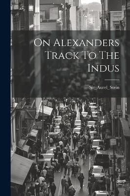 On Alexanders Track To The Indus - Sir_aurel_stein Sir_aurel_stein - cover
