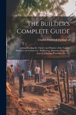 The Builder's Complete Guide: Comprehending the Theory and Practice of the Various Branches of Architecture, Bricklaying, Masonry, Carpentry, Joinery, Painting, Plumbing, Etc. Etc - Charles Frederick Partington - cover