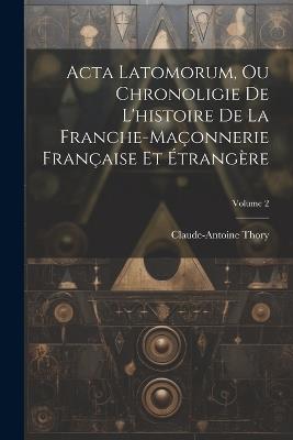 Acta Latomorum, Ou Chronoligie De L'histoire De La Franche-maçonnerie Française Et Étrangère; Volume 2 - Claude-Antoine Thory - cover