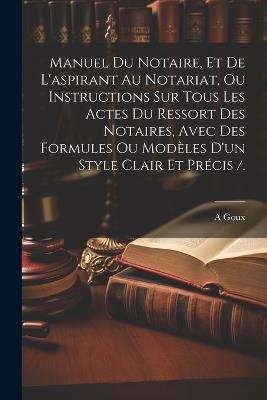 Manuel Du Notaire, Et De L'aspirant Au Notariat, Ou Instructions Sur Tous Les Actes Du Ressort Des Notaires, Avec Des Formules Ou Modèles D'un Style Clair Et Précis /. - A Goux - cover