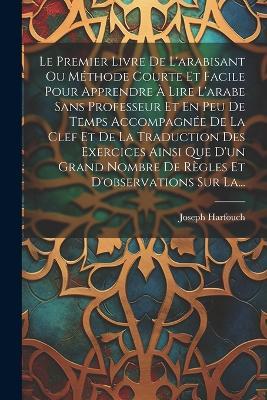 Le Premier Livre De L'arabisant Ou Méthode Courte Et Facile Pour Apprendre À Lire L'arabe Sans Professeur Et En Peu De Temps Accompagnée De La Clef Et De La Traduction Des Exercices Ainsi Que D'un Grand Nombre De Règles Et D'observations Sur La... - Joseph Harfouch - cover