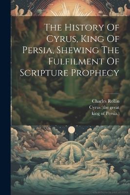 The History Of Cyrus, King Of Persia, Shewing The Fulfilment Of Scripture Prophecy - Charles Rollin - cover