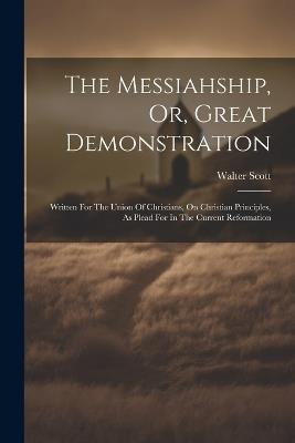 The Messiahship, Or, Great Demonstration: Written For The Union Of Christians, On Christian Principles, As Plead For In The Current Reformation - Walter Scott - cover