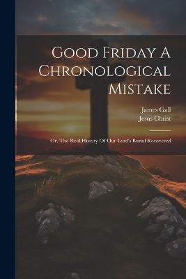 Good Friday A Chronological Mistake: Or, The Real History Of Our Lord's Burial Recovered - James Gall,Jesus Christ - cover