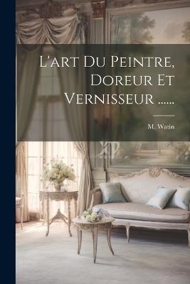 L'art Du Peintre, Doreur Et Vernisseur ...... - M Watin - cover