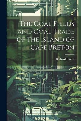The Coal Fields and Coal Trade of the Island of Cape Breton - Richard Brown - cover