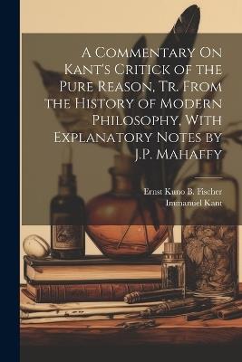 A Commentary On Kant's Critick of the Pure Reason, Tr. From the History of Modern Philosophy, With Explanatory Notes by J.P. Mahaffy - Immanuel Kant,Ernst Kuno B Fischer - cover