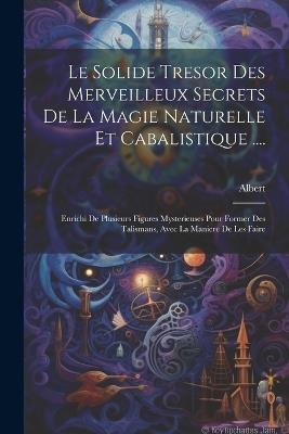 Le Solide Tresor Des Merveilleux Secrets De La Magie Naturelle Et Cabalistique ....: Enrichi De Plusieurs Figures Mysterieuses Pour Former Des Talismans, Avec La Maniere De Les Faire - Albert (Le Petit) - cover