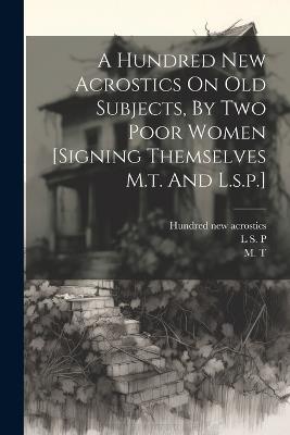 A Hundred New Acrostics On Old Subjects, By Two Poor Women [signing Themselves M.t. And L.s.p.] - M T - cover