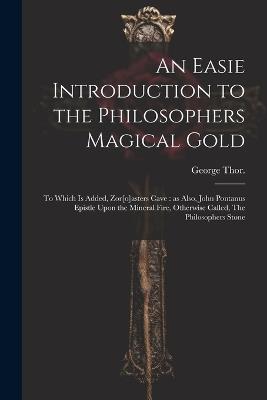 An Easie Introduction to the Philosophers Magical Gold: To Which is Added, Zor[o]asters Cave: as Also, John Pontanus Epistle Upon the Mineral Fire, Otherwise Called, The Philosophers Stone - Thor George - cover